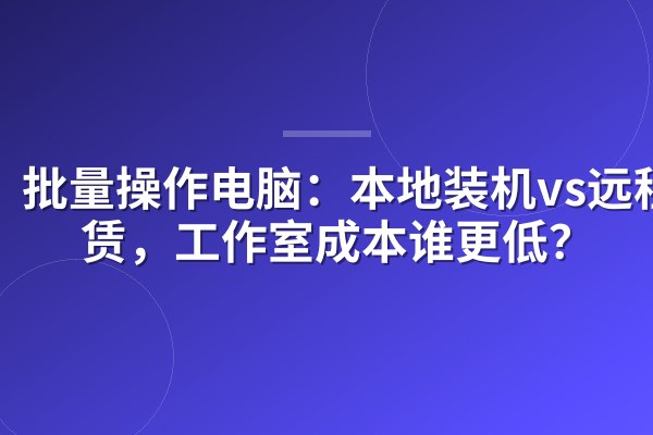 批量操作电脑:本地装机vs远程租赁,工作室成本谁更低?