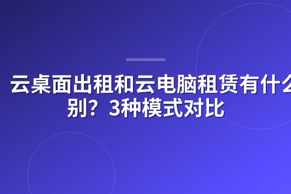 云桌面出租和云电脑租赁有什么区别?3种模式对比