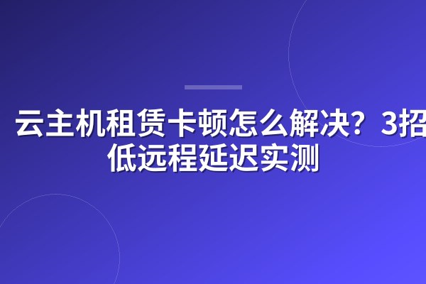 云主机租赁卡顿怎么解决?3招降低远程延迟实测