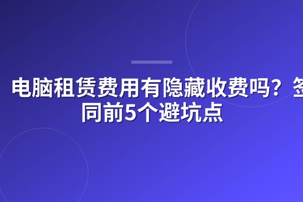 电脑租赁费用有隐藏收费吗？签合同前5个避坑点