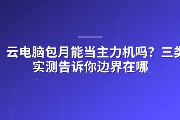 云电脑包月能当主力机吗？三类人实测告诉你边界在哪