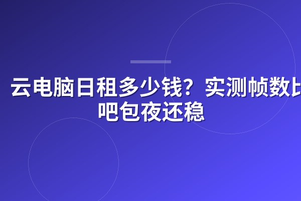 云电脑日租多少钱？实测帧数比网吧包夜还稳