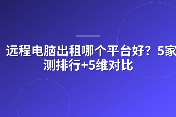 远程电脑出租哪个平台好？5家实测排行+5维对比