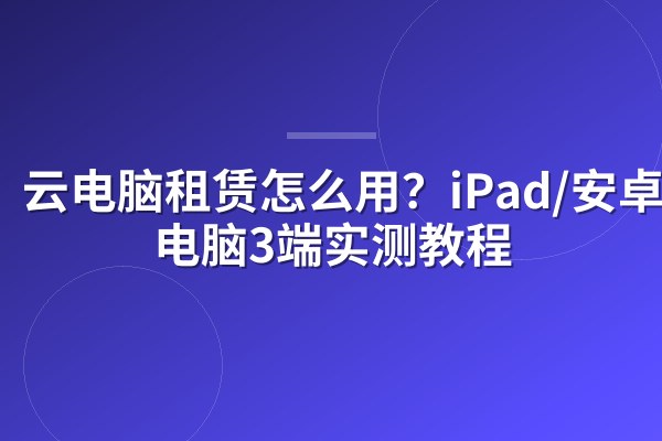 云电脑租赁怎么用?iPad/安卓/老电脑3端实测教程