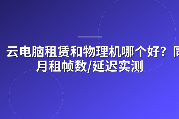 云电脑租赁和物理机哪个好?同价月租帧数/延迟实测