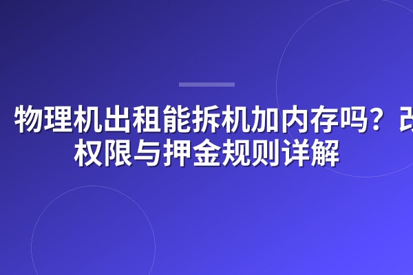 物理机出租能拆机加内存吗?改装权限与押金规则详解