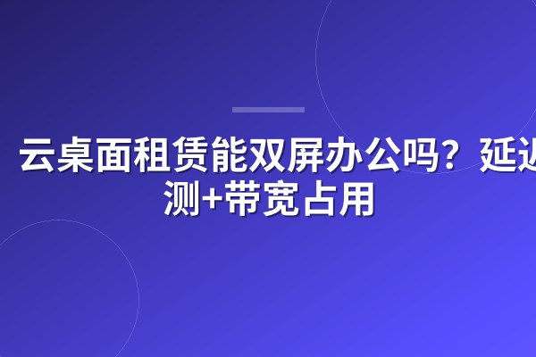 云桌面租赁能双屏办公吗?延迟实测+带宽占用
