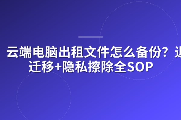 云端电脑出租文件怎么备份?退租迁移+隐私擦除全SOP
