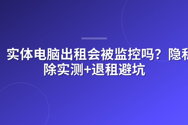 实体电脑出租会被监控吗?隐私擦除实测+退租避坑