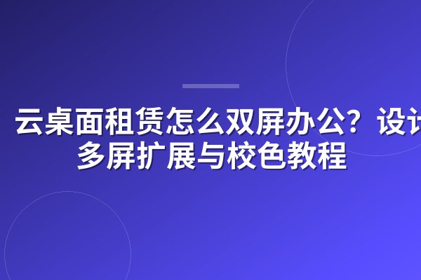 云桌面租赁怎么双屏办公？设计师多屏扩展与校色教程