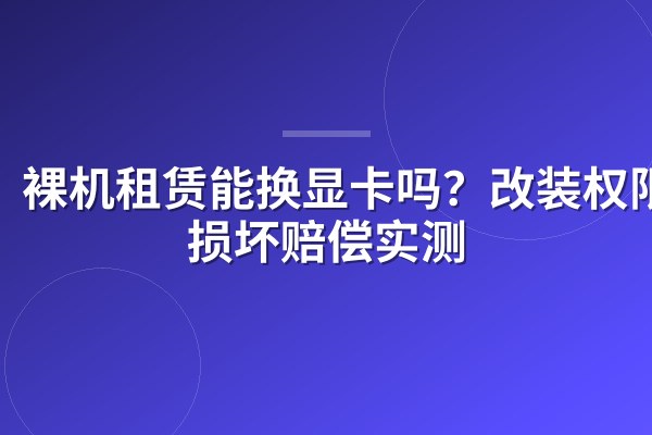裸机租赁能换显卡吗?改装权限与损坏赔偿实测