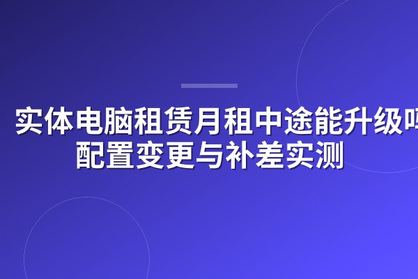 实体电脑租赁月租中途能升级吗?配置变更与补差实测