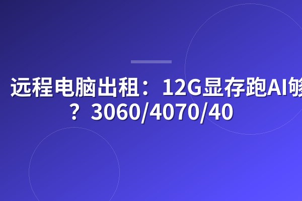 远程电脑出租：12G显存跑AI够吗？3060/4070/40