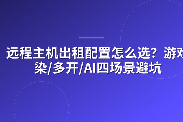 远程主机出租配置怎么选？游戏/渲染/多开/AI四场景避坑