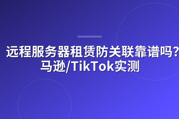 远程服务器租赁防关联靠谱吗？亚马逊/TikTok实测