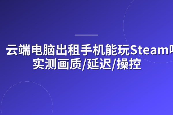 云端电脑出租手机能玩Steam吗？实测画质/延迟/操控