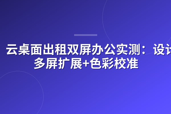 云桌面出租双屏办公实测:设计师多屏扩展+色彩校准