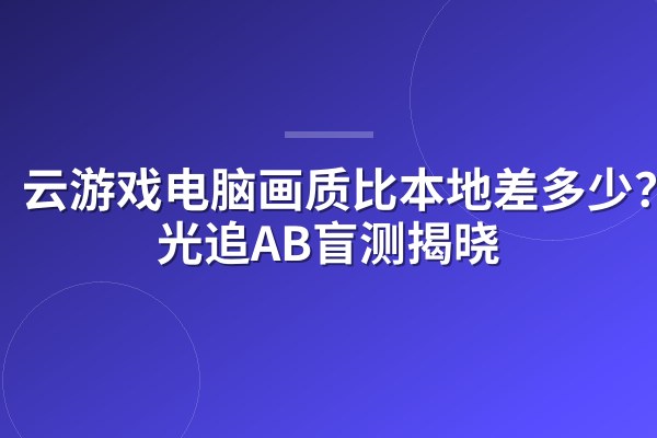 云游戏电脑画质比本地差多少？4K光追AB盲测揭晓
