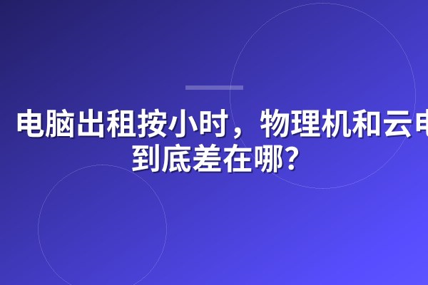 电脑出租按小时,物理机和云电脑到底差在哪?